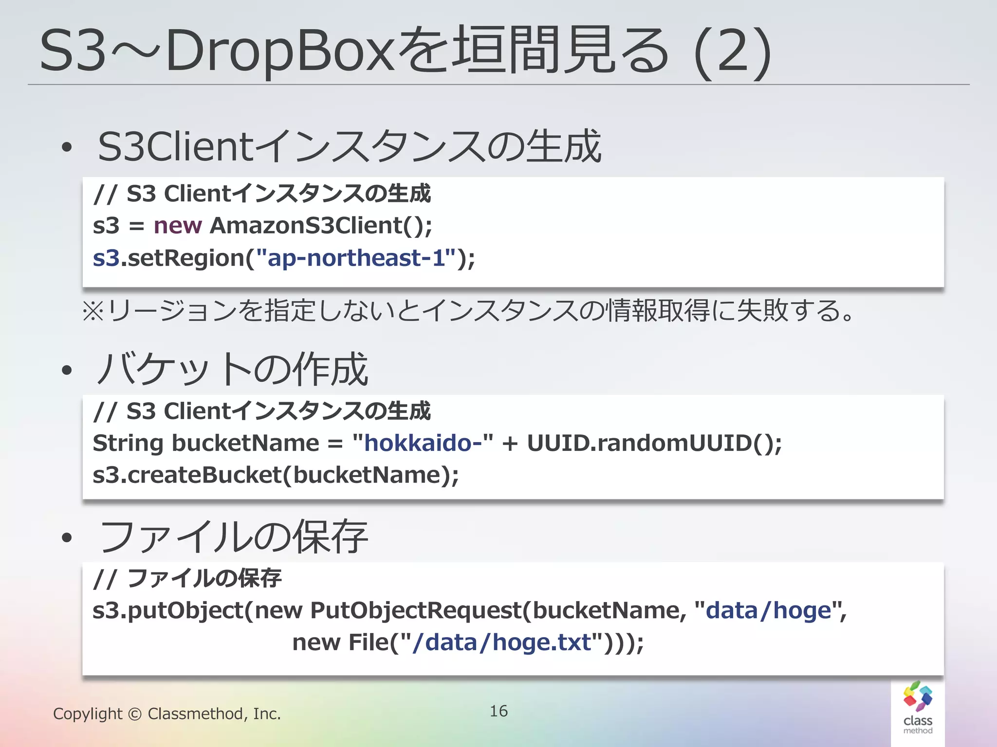 16Copylight © Classmethod, Inc.
S3〜DropBoxを垣間見る (2)
• S3Clientインスタンスの生成
• バケットの作成
• ファイルの保存
※リージョンを指定しないとインスタンスの情報取得に失敗する。
// S3 Clientインスタンスの生成
s3 = new AmazonS3Client();
s3.setRegion("ap-northeast-1");
// S3 Clientインスタンスの生成
String bucketName = "hokkaido-" + UUID.randomUUID();
s3.createBucket(bucketName);
// ファイルの保存
s3.putObject(new PutObjectRequest(bucketName, "data/hoge",
new File("/data/hoge.txt")));
 
