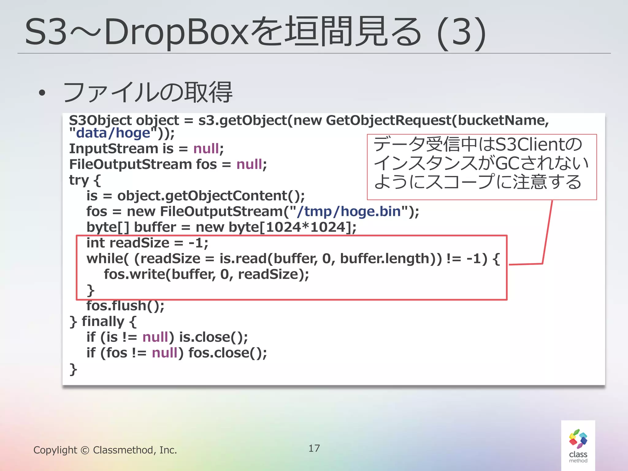 17Copylight © Classmethod, Inc.
S3〜DropBoxを垣間見る (3)
• ファイルの取得
S3Object object = s3.getObject(new GetObjectRequest(bucketName,
"data/hoge"));
InputStream is = null;
FileOutputStream fos = null;
try {
is = object.getObjectContent();
fos = new FileOutputStream("/tmp/hoge.bin");
byte[] buffer = new byte[1024*1024];
int readSize = -1;
while( (readSize = is.read(buffer, 0, buffer.length)) != -1) {
fos.write(buffer, 0, readSize);
}
fos.flush();
} finally {
if (is != null) is.close();
if (fos != null) fos.close();
}
データ受信中はS3Clientの
インスタンスがGCされない
ようにスコープに注意する
 