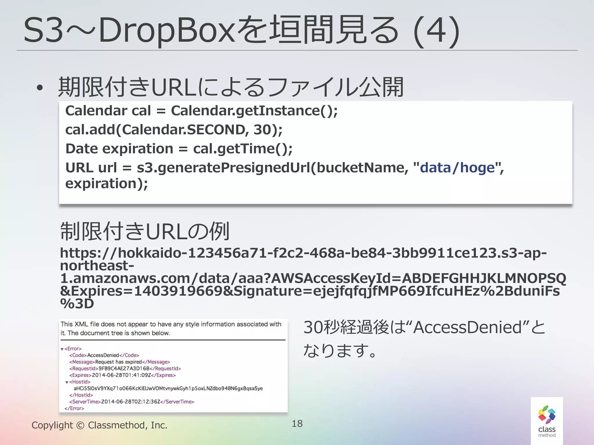 18Copylight © Classmethod, Inc.
S3〜DropBoxを垣間見る (4)
• 期限付きURLによるファイル公開
Calendar cal = Calendar.getInstance();
cal.add(Calendar.SECOND, 30);
Date expiration = cal.getTime();
URL url = s3.generatePresignedUrl(bucketName, "data/hoge",
expiration);
制限付きURLの例
https://hokkaido-123456a71-f2c2-468a-be84-3bb9911ce123.s3-ap-
northeast-
1.amazonaws.com/data/aaa?AWSAccessKeyId=ABDEFGHHJKLMNOPSQ
&Expires=1403919669&Signature=ejejfqfqjfMP669IfcuHEz%2BduniFs
%3D
30秒経過後は“AccessDenied”と
なります。
 