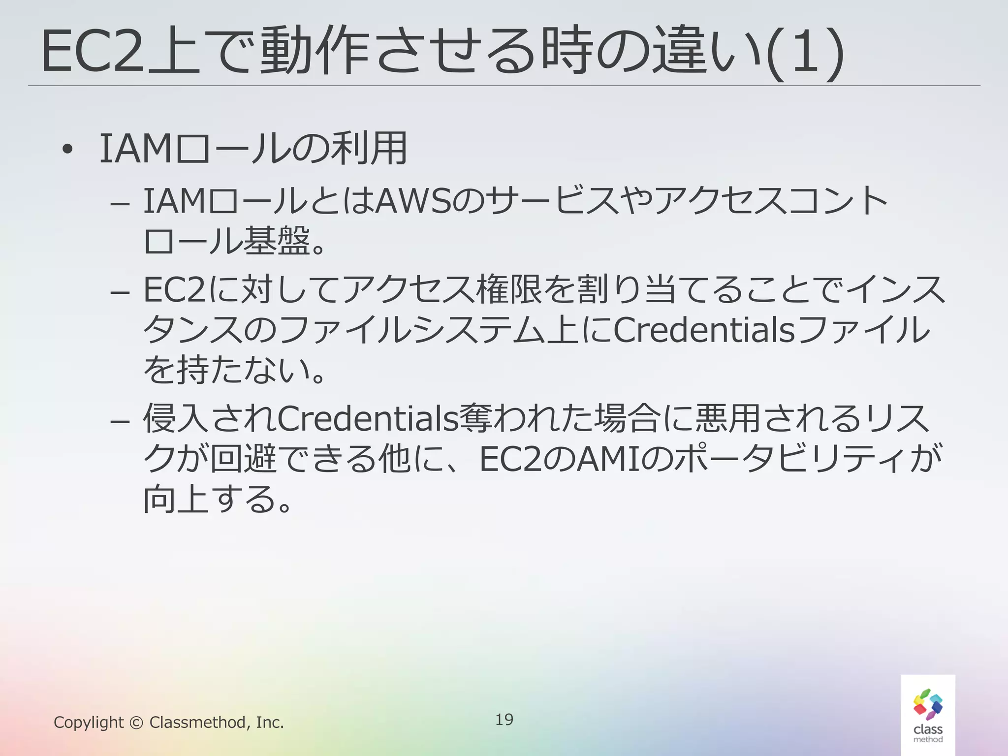 19Copylight © Classmethod, Inc.
EC2上で動作させる時の違い(1)
• IAMロールの利用
– IAMロールとはAWSのサービスやアクセスコント
ロール基盤。
– EC2に対してアクセス権限を割り当てることでインス
タンスのファイルシステム上にCredentialsファイル
を持たない。
– 侵入されCredentials奪われた場合に悪用されるリス
クが回避できる他に、EC2のAMIのポータビリティが
向上する。
 