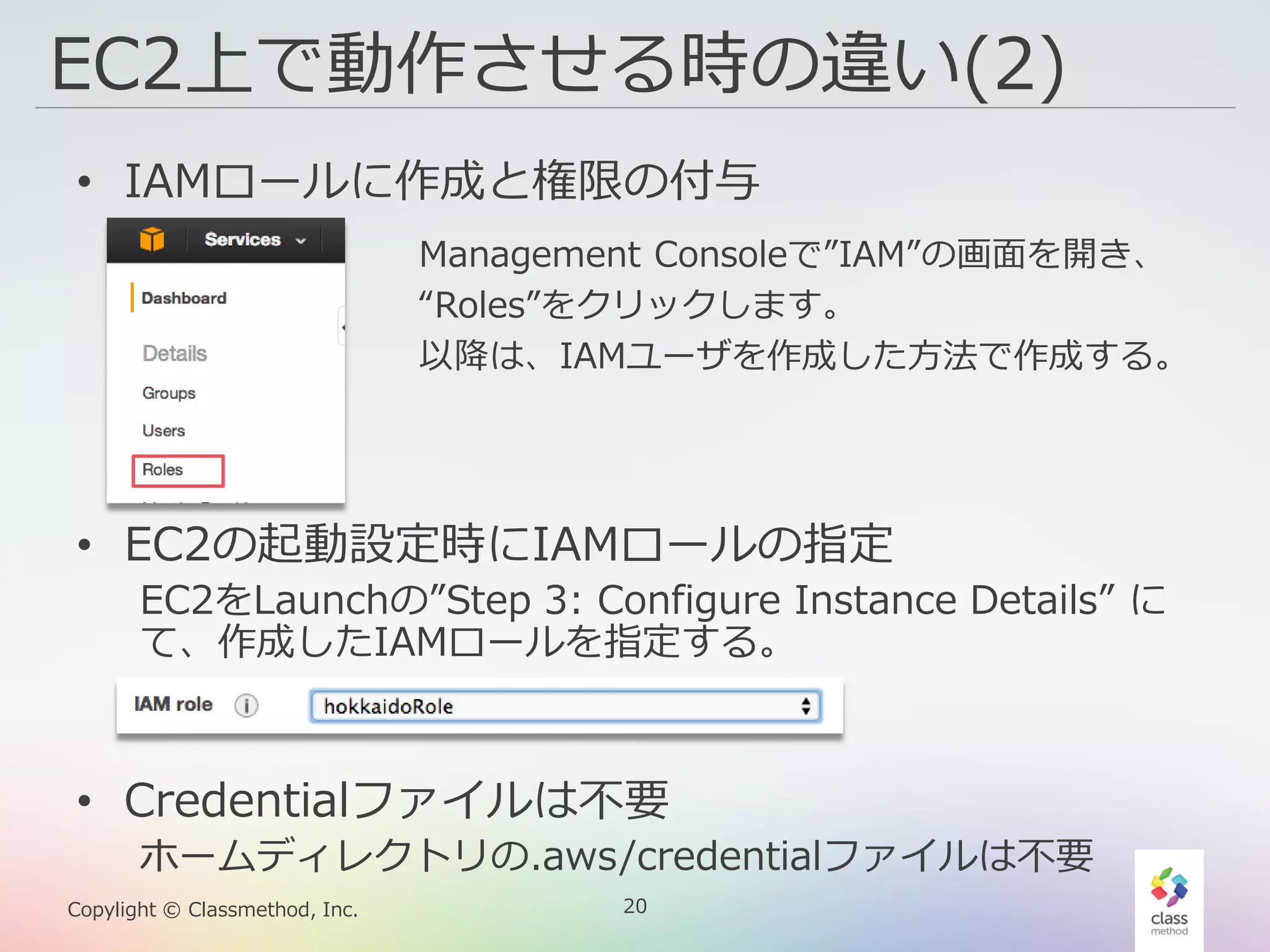 20Copylight © Classmethod, Inc.
EC2上で動作させる時の違い(2)
• IAMロールに作成と権限の付与
• EC2の起動設定時にIAMロールの指定
EC2をLaunchの”Step 3: Configure Instance Details” に
て、作成したIAMロールを指定する。
• Credentialファイルは不要
ホームディレクトリの.aws/credentialファイルは不要
Management Consoleで”IAM”の画面を開き、
“Roles”をクリックします。
以降は、IAMユーザを作成した方法で作成する。
 