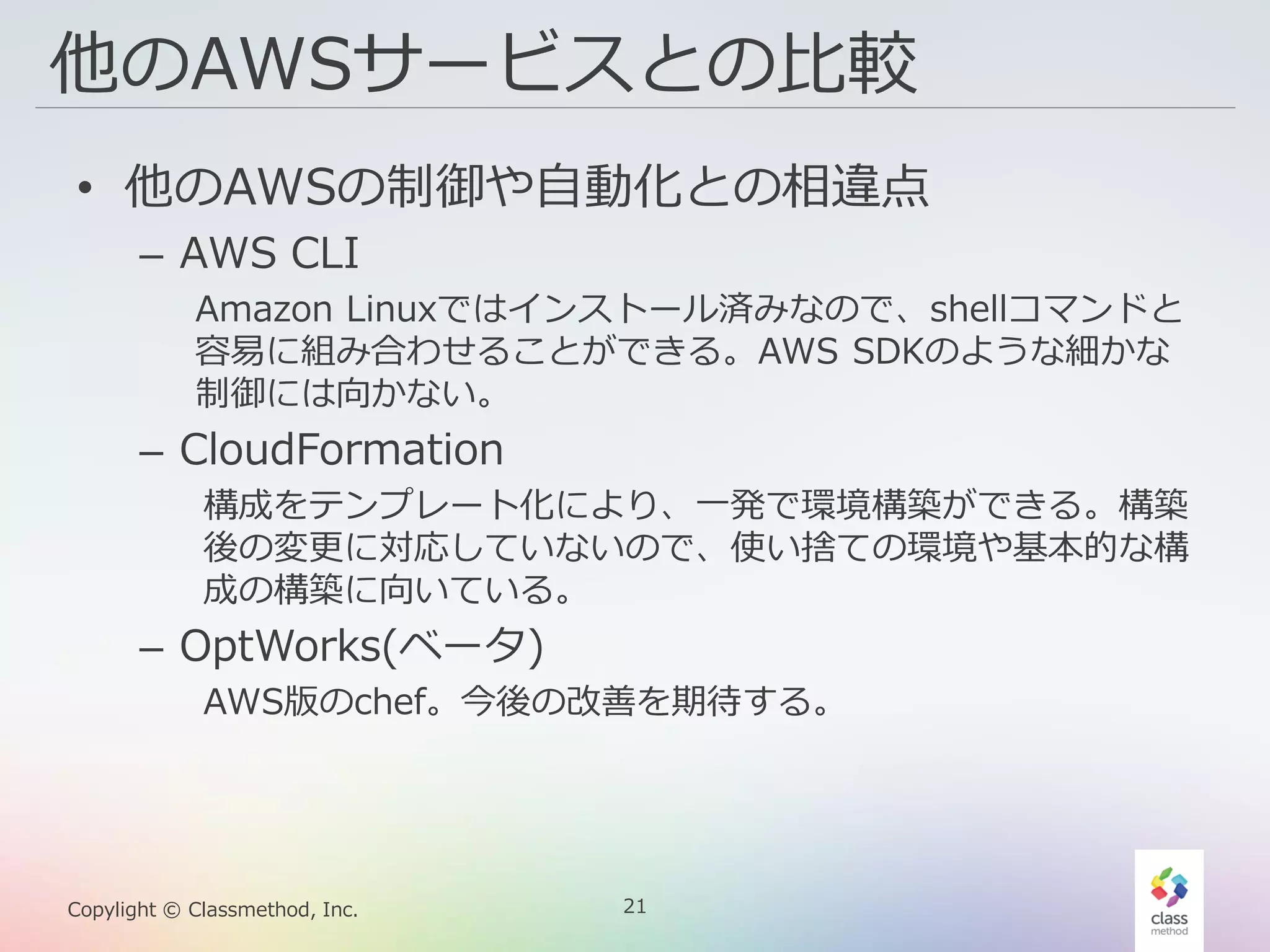 21Copylight © Classmethod, Inc.
他のAWSサービスとの比較
• 他のAWSの制御や自動化との相違点
– AWS CLI
Amazon Linuxではインストール済みなので、shellコマンドと
容易に組み合わせることができる。AWS SDKのような細かな
制御には向かない。
– CloudFormation
構成をテンプレート化により、一発で環境構築ができる。構築
後の変更に対応していないので、使い捨ての環境や基本的な構
成の構築に向いている。
– OptWorks(ベータ)
AWS版のchef。今後の改善を期待する。
 