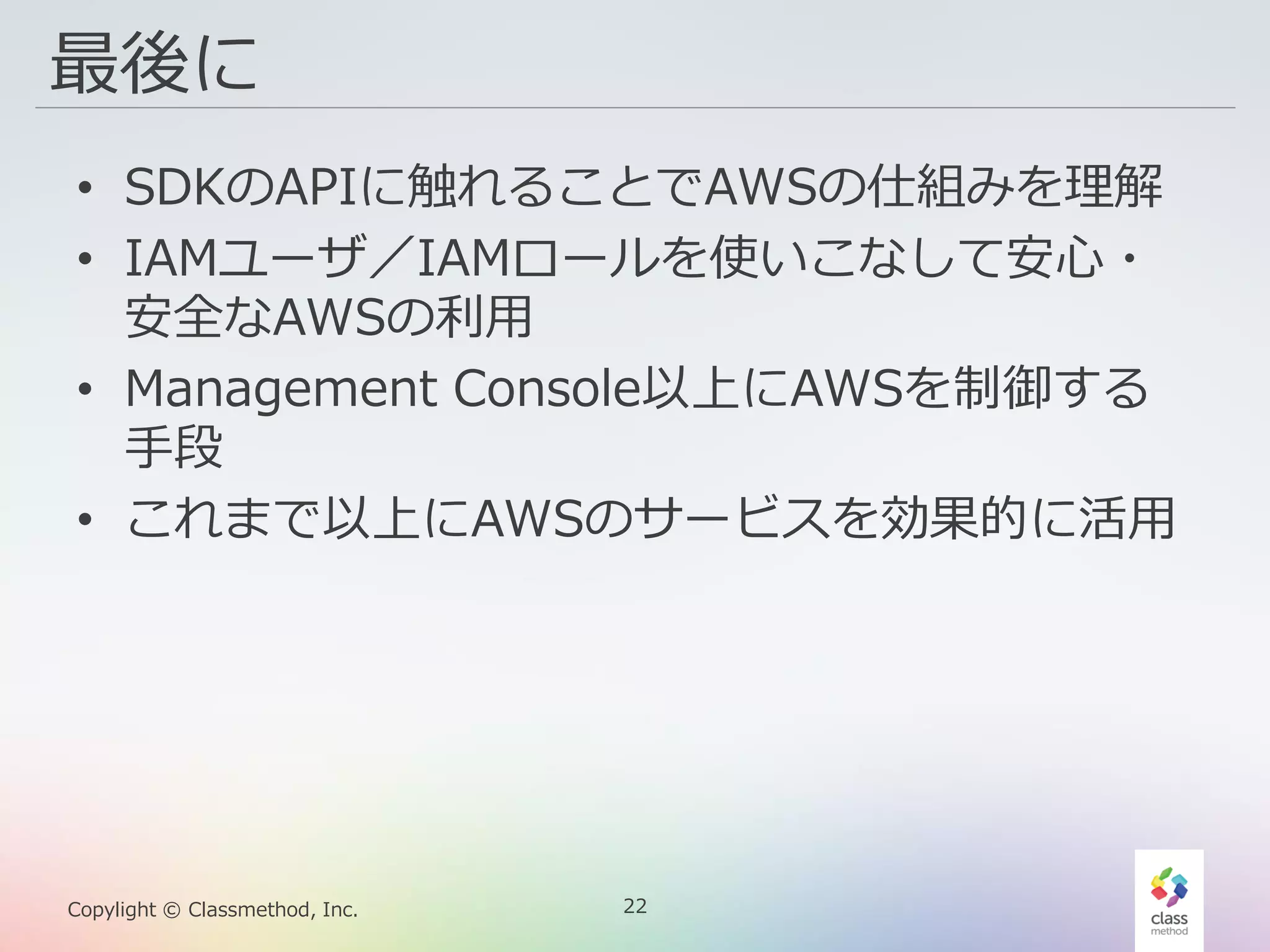 22Copylight © Classmethod, Inc.
最後に
• SDKのAPIに触れることでAWSの仕組みを理解
• IAMユーザ／IAMロールを使いこなして安心・
安全なAWSの利用
• Management Console以上にAWSを制御する
手段
• これまで以上にAWSのサービスを効果的に活用
 
