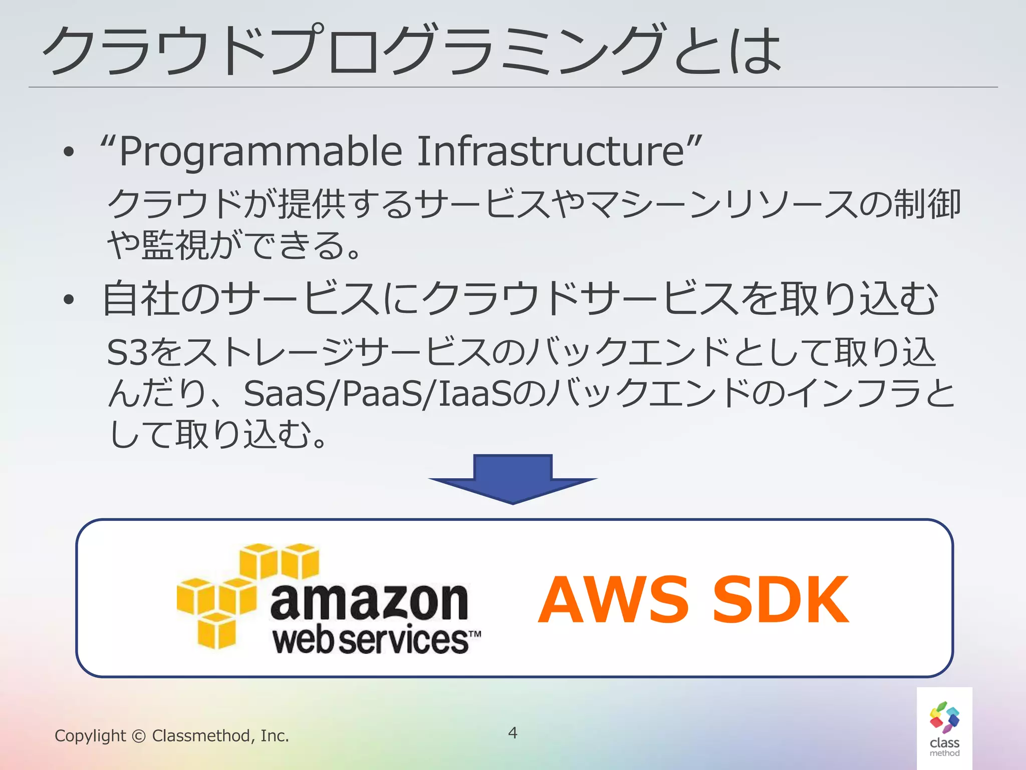 4Copylight © Classmethod, Inc.
クラウドプログラミングとは
• “Programmable Infrastructure”
クラウドが提供するサービスやマシーンリソースの制御
や監視ができる。
• 自社のサービスにクラウドサービスを取り込む
S3をストレージサービスのバックエンドとして取り込
んだり、SaaS/PaaS/IaaSのバックエンドのインフラと
して取り込む。
AWS SDK
 