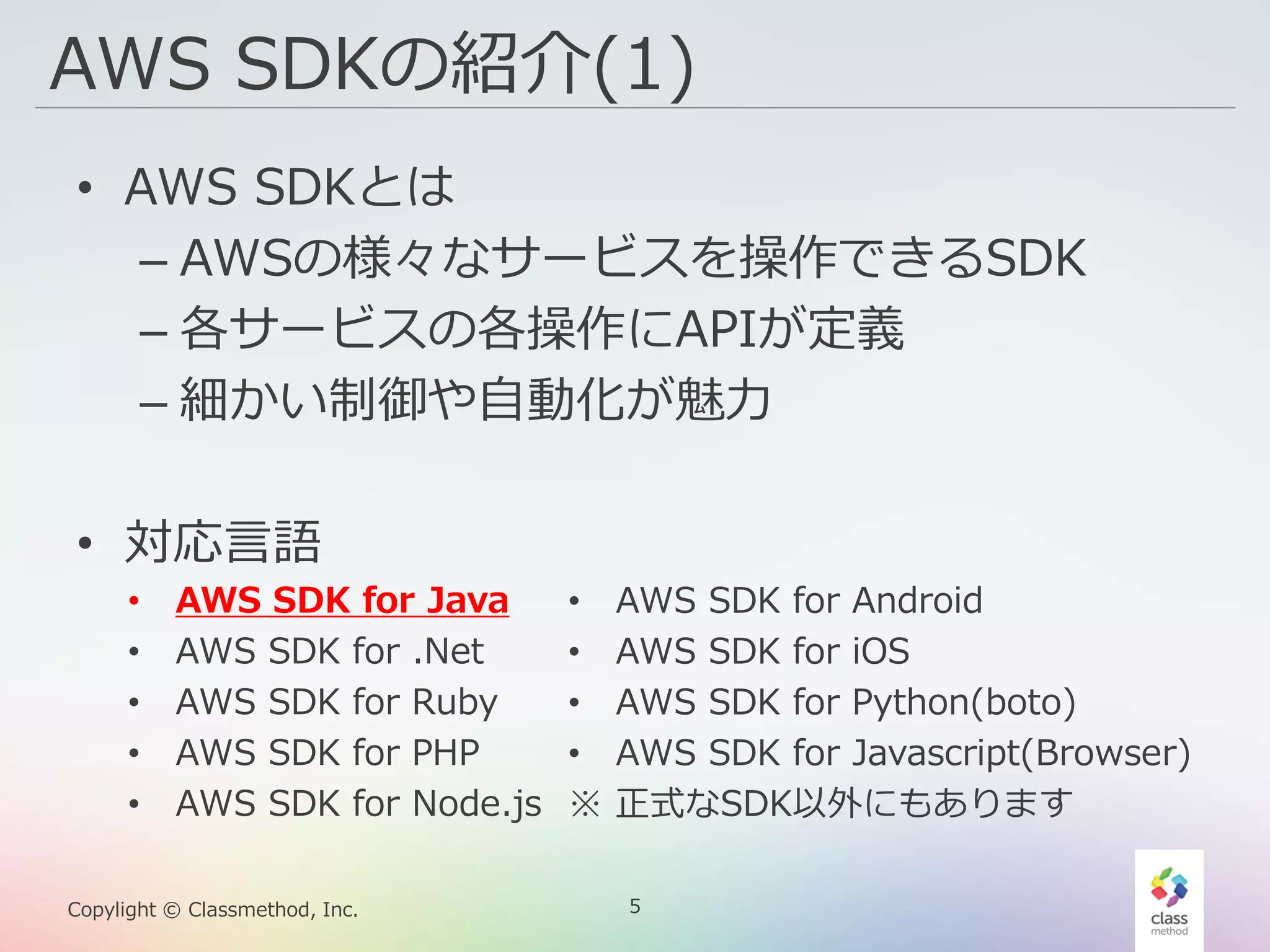 5Copylight © Classmethod, Inc.
AWS SDKの紹介(1)
• AWS SDKとは
– AWSの様々なサービスを操作できるSDK
– 各サービスの各操作にAPIが定義
– 細かい制御や自動化が魅力
• 対応言語
• AWS SDK for Java
• AWS SDK for .Net
• AWS SDK for Ruby
• AWS SDK for PHP
• AWS SDK for Node.js
• AWS SDK for Android
• AWS SDK for iOS
• AWS SDK for Python(boto)
• AWS SDK for Javascript(Browser)
※ 正式なSDK以外にもあります
 