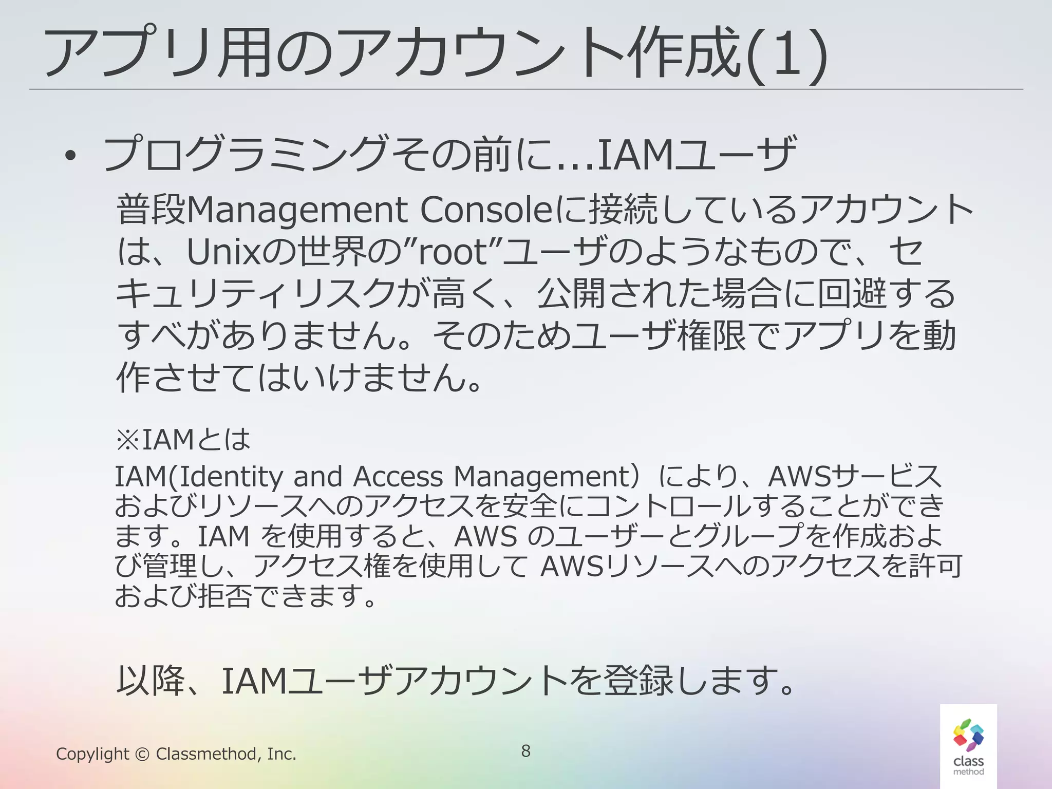 8Copylight © Classmethod, Inc.
アプリ用のアカウント作成(1)
• プログラミングその前に...IAMユーザ
普段Management Consoleに接続しているアカウント
は、Unixの世界の”root”ユーザのようなもので、セ
キュリティリスクが高く、公開された場合に回避する
すべがありません。そのためユーザ権限でアプリを動
作させてはいけません。
以降、IAMユーザアカウントを登録します。
※IAMとは
IAM(Identity and Access Management）により、AWSサービス
およびリソースへのアクセスを安全にコントロールすることができ
ます。IAM を使用すると、AWS のユーザーとグループを作成およ
び管理し、アクセス権を使用して AWSリソースへのアクセスを許可
および拒否できます。
 