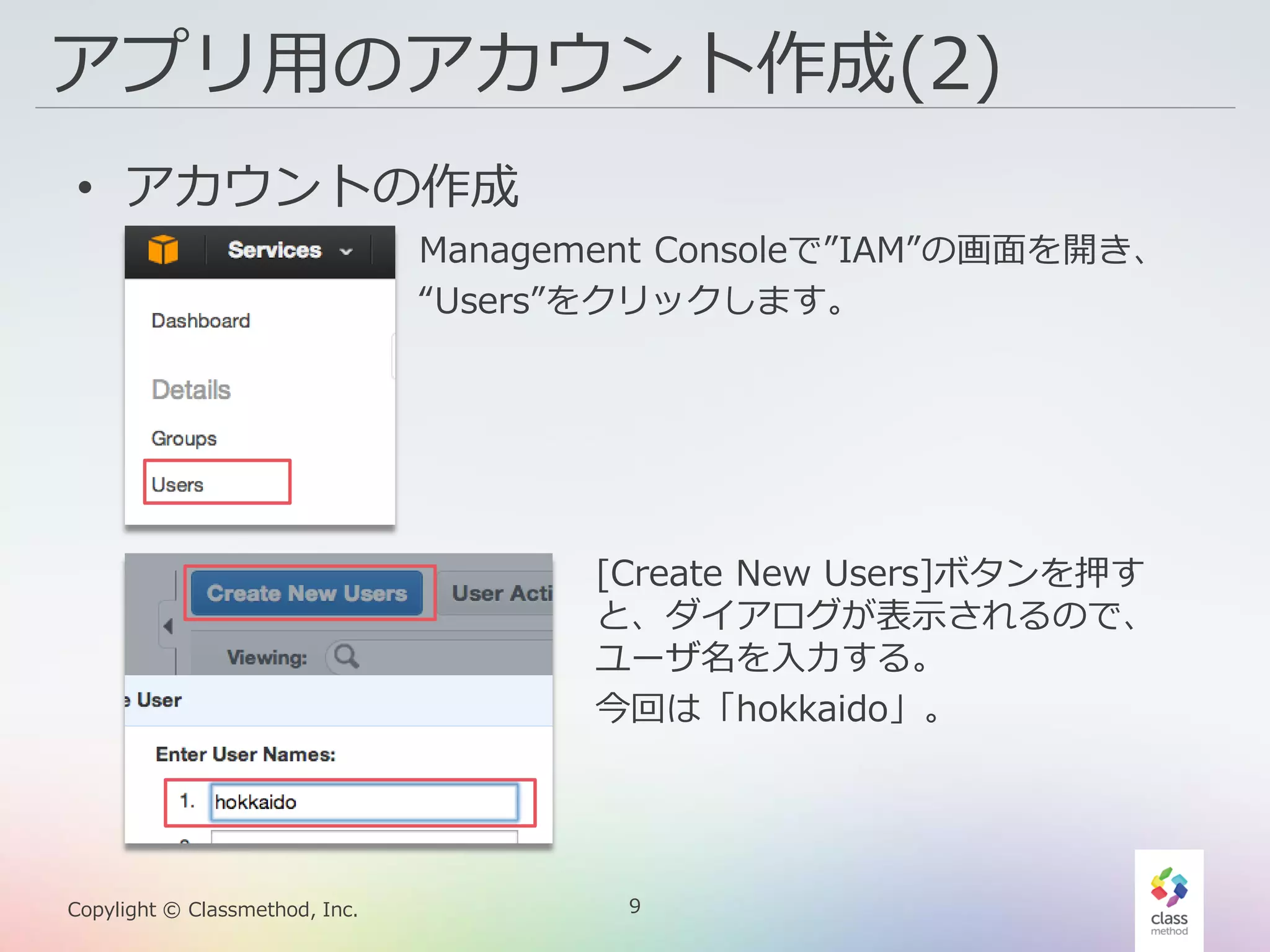9Copylight © Classmethod, Inc.
アプリ用のアカウント作成(2)
• アカウントの作成
Management Consoleで”IAM”の画面を開き、
“Users”をクリックします。
[Create New Users]ボタンを押す
と、ダイアログが表示されるので、
ユーザ名を入力する。
今回は「hokkaido」。
 
