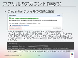 10Copylight © Classmethod, Inc.
アプリ用のアカウント作成(3)
• Credential ファイルの取得と設定
アカウントを作成すると、上記のダイアログが表示されます。
[Download Credentials] ボタンを押し、Credentialsファイルをダウ
ンロードしてください。ホームディレクトリの.aws/credentialsファ
イルに “Access Key Id”と“Secret Access Key”を以下の形式で書いて
ください。
[default]
aws_access_key_id = AAAAAAAAAAAAAAAAAAA
aws_secret_access_key = abCDEfghIJKlMNopqRSVwxyZ01234567890
※Eclipseはプロパティファイルを生成するが上記のファイルを参照。
 