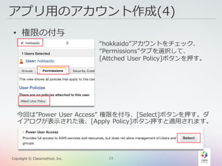 11Copylight © Classmethod, Inc.
アプリ用のアカウント作成(4)
• 権限の付与
“hokkaido”アカウントをチェック、
“Permissions”タブを選択して、
[Attched User Policy]ボタンを押す。
今回は”Power User Access” 権限を付与、[Select]ボタンを押す。ダ
イアログが表示された後、[Apply Policy]ボタン押すと適用されます。
 