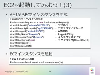 14Copylight © Classmethod, Inc.
EC2~起動してみよう！(3)
• AMIからEC2インスタンスを生成
• EC2インスタンスを起動
// EC2インスタンス起動
RunInstancesResult result = ec2.runInstances(rir);
// AMIからEC2インスタンス生成
RunInstancesRequest rir = new RunInstancesRequest();
rir.withSubnetId("subnet-549756926");
rir.withSecurityGroupIds("sg-37968362");
rir.withImageId(“ami-a3d23745");
rir.withKeyName(“key.pem");
rir.withInstanceType("t1.micro");
rir.withMonitoring(true);
rir.withMinCount(1);
rir.withMaxCount(1);
… サブネット
… セキュリティグループ
… AMIのID
… keypairのkey
… インスタンスタイプ
… モニタリング(CloudWatch)
 