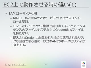 19Copylight © Classmethod, Inc.
EC2上で動作させる時の違い(1)
• IAMロールの利用
– IAMロールとはAWSのサービスやアクセスコント
ロール基盤。
– EC2に対してアクセス権限を割り当てることでインス
タンスのファイルシステム上にCredentialsファイル
を持たない。
– 侵入されCredentials奪われた場合に悪用されるリス
クが回避できる他に、EC2のAMIのポータビリティが
向上する。
 