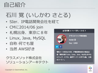 2Copylight © Classmethod, Inc.
自己紹介
石川 覚 (いしかわ さとる)
• SIer、IP電話開発会社を経て
• CMに2014/06 join
• 札幌出身、東京に８年
• Linux, Java, MySQL
• 自称 何でも屋
• 当然 AWS好き
クラスメソッド株式会社
ソリューションアーキテクト
 