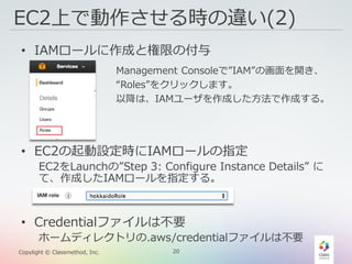 20Copylight © Classmethod, Inc.
EC2上で動作させる時の違い(2)
• IAMロールに作成と権限の付与
• EC2の起動設定時にIAMロールの指定
EC2をLaunchの”Step 3: Configure Instance Details” に
て、作成したIAMロールを指定する。
• Credentialファイルは不要
ホームディレクトリの.aws/credentialファイルは不要
Management Consoleで”IAM”の画面を開き、
“Roles”をクリックします。
以降は、IAMユーザを作成した方法で作成する。
 