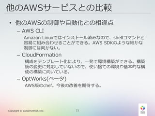21Copylight © Classmethod, Inc.
他のAWSサービスとの比較
• 他のAWSの制御や自動化との相違点
– AWS CLI
Amazon Linuxではインストール済みなので、shellコマンドと
容易に組み合わせることができる。AWS SDKのような細かな
制御には向かない。
– CloudFormation
構成をテンプレート化により、一発で環境構築ができる。構築
後の変更に対応していないので、使い捨ての環境や基本的な構
成の構築に向いている。
– OptWorks(ベータ)
AWS版のchef。今後の改善を期待する。
 
