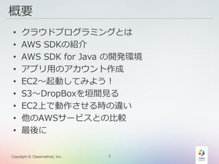 3Copylight © Classmethod, Inc.
概要
• クラウドプログラミングとは
• AWS SDKの紹介
• AWS SDK for Java の開発環境
• アプリ用のアカウント作成
• EC2〜起動してみよう！
• S3〜DropBoxを垣間見る
• EC2上で動作させる時の違い
• 他のAWSサービスとの比較
• 最後に
 