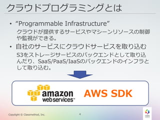 4Copylight © Classmethod, Inc.
クラウドプログラミングとは
• “Programmable Infrastructure”
クラウドが提供するサービスやマシーンリソースの制御
や監視ができる。
• 自社のサービスにクラウドサービスを取り込む
S3をストレージサービスのバックエンドとして取り込
んだり、SaaS/PaaS/IaaSのバックエンドのインフラと
して取り込む。
AWS SDK
 