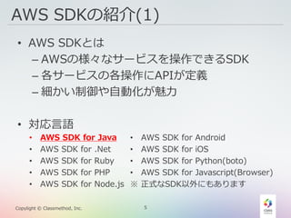 5Copylight © Classmethod, Inc.
AWS SDKの紹介(1)
• AWS SDKとは
– AWSの様々なサービスを操作できるSDK
– 各サービスの各操作にAPIが定義
– 細かい制御や自動化が魅力
• 対応言語
• AWS SDK for Java
• AWS SDK for .Net
• AWS SDK for Ruby
• AWS SDK for PHP
• AWS SDK for Node.js
• AWS SDK for Android
• AWS SDK for iOS
• AWS SDK for Python(boto)
• AWS SDK for Javascript(Browser)
※ 正式なSDK以外にもあります
 
