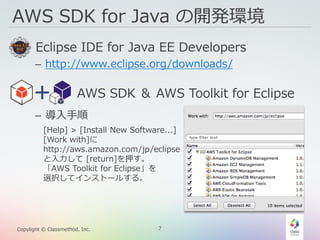 7Copylight © Classmethod, Inc.
AWS SDK for Java の開発環境
• Eclipse IDE for Java EE Developers
– http://www.eclipse.org/downloads/
• AWS SDK ＆ AWS Toolkit for Eclipse
– 導入手順
[Help] > [Install New Software...]
[Work with]に
http://aws.amazon.com/jp/eclipse
と入力して [return]を押す。
「AWS Toolkit for Eclipse」を
選択してインストールする。
 