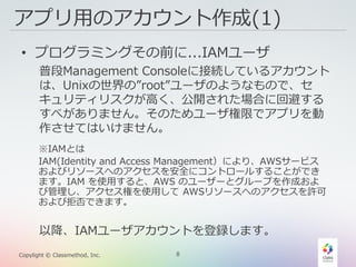 8Copylight © Classmethod, Inc.
アプリ用のアカウント作成(1)
• プログラミングその前に...IAMユーザ
普段Management Consoleに接続しているアカウント
は、Unixの世界の”root”ユーザのようなもので、セ
キュリティリスクが高く、公開された場合に回避する
すべがありません。そのためユーザ権限でアプリを動
作させてはいけません。
以降、IAMユーザアカウントを登録します。
※IAMとは
IAM(Identity and Access Management）により、AWSサービス
およびリソースへのアクセスを安全にコントロールすることができ
ます。IAM を使用すると、AWS のユーザーとグループを作成およ
び管理し、アクセス権を使用して AWSリソースへのアクセスを許可
および拒否できます。
 