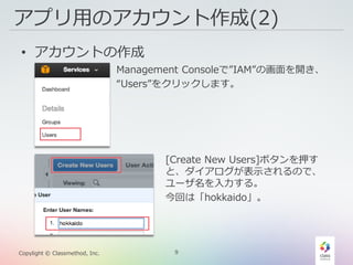 9Copylight © Classmethod, Inc.
アプリ用のアカウント作成(2)
• アカウントの作成
Management Consoleで”IAM”の画面を開き、
“Users”をクリックします。
[Create New Users]ボタンを押す
と、ダイアログが表示されるので、
ユーザ名を入力する。
今回は「hokkaido」。
 