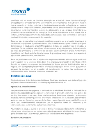 c/ de l’Acer 30-32, 1r 4ª – 08038 Barcelona | 902 20 22 23 | marketing@nexica.com | www.nexica.com | Tw: @cloudnexica
tecnología sino un modelo de consumo tecnológico en el cual el cliente consume tecnología
entregada por su proveedor de forma casi inmediata, con independencia de la ubicación física en
que se encuentre el cliente y en la cual el cliente puede pagar por ella en función de su consumo.
Los recursos de computación (memoria, capacidad de cálculo, almacenamiento) o las aplicaciones,
se consumen como si se tratará de servicios tan básicos como la luz o el agua. Un servidor o una
plataforma de correo electrónico o una aplicación de almacenamiento se activan o desactivan al
instante, dimensionadas conforme las necesidades demandadas y bajo un modelo de servicio en
que la administración corre por cuenta del proveedor.
Dado que para proveer el servicio bajo este modelo es necesario que el proveedor disponga de la
infraestructura preparada, la puesta en marcha para el cliente es muy rápida. Entre los principales
beneficios que el cloud aporta a las PyMES podemos destacar las bajas barreras de entrada a la
tecnología: Sin necesidad de inversión en infraestructuras, el aprovechamiento de las economías
de escala del proveedor y la eliminación de los costes ocultos (formación propia, mantenimiento
tecnológico, etc.). Igualmente facilita el arranque de proyectos y proporciona un gran abanico de
aplicaciones y servicios listos para consumir.
Entre los principales frenos para la implantación de proyectos basados en cloud sigue destacando
la preocupación por la seguridad de los datos de la empresa y la sensación de pérdida de control.
Por ello los expertos recomiendan que la implantación de una solución de Cloud crítica para el
negocio, vaya acompañada previamente de progresivos despliegues menos críticos que permitan
asegurar la confianza en el proveedor, el cumplimiento normativo, las condiciones de
confidencialidad de los datos si el servicio las demandara, etc.
Beneficios del cloud
Siguiendo con una de las definiciones oficiales de Cloud, este aporta una serie de beneficios a las
empresas, independientemente de su tamaño que pueden resumirse en:
Agilidad en el aprovisionamiento
Las plataformas cloud se apoyan en la virtualización de servidores. Mediante la Virtualización se
obtienen las capacidades para desplegar herramientas de provisión automática y de gestión del
servicio. Los servidores se crean desde una herramienta denominada hypervisor, activándose a
través de plantillas con configuraciones previamente establecidas por el proveedor. Los servidores
ya no son recursos físicos. Los recursos de hardware y su configuración son en realidad ficheros de
datos que convenientemente interpretados por el hypervisor crean los servidores y los
interconectan para conformar las plataformas del servicio.
Así, mediante el cloud, la puesta en producción de más recursos es prácticamente instantánea. El
cliente puede interactuar con sus plataformas mediante paneles de administración proporcionados
por el proveedor (tipo Cloud Manager, de Nexica) o a través de las APIs disponibles.
Elasticidad y Autoescalado
 
