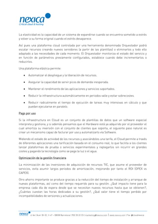 c/ de l’Acer 30-32, 1r 4ª – 08038 Barcelona | 902 20 22 23 | marketing@nexica.com | www.nexica.com | Tw: @cloudnexica
La elasticidad es la capacidad de un sistema de expandirse cuando se encuentra sometido a estrés
y volver a su forma original cuando el estrés desaparece.
Así pues una plataforma cloud controlada por una herramienta denominada Orquestador podrá
escalar recursos creando nuevos servidores (a partir de las plantillas) o eliminarlos y todo ello
adaptado a las necesidades de cada momento. El Orquestador monitoriza el estado del servicio y
en función de parámetros previamente configurados, establece cuando debe incrementarlos o
reducirlos.
Una plataforma elástica permite:
 Automatizar el despliegue y la liberación de recursos.
 Asegurar la capacidad de servir picos de demanda inesperada.
 Mantener el rendimiento de las aplicaciones y servicios soportados.
 Reducir la infraestructura automáticamente en periodos valle y evitar sobrecostes.
 Reducir radicalmente el tiempo de ejecución de tareas muy intensivas en cálculo y que
puedan ejecutarse en paralelo.
Pago por uso
Si la infraestructura en Cloud es un conjunto de plantillas de datos que un software especial
interpreta y gestiona, y si además pensamos que el Hardware está ya adquirido por el proveedor el
cual amortiza su inversión con el conjunto de clientes que soporta, el siguiente paso natural es
crear un mecanismo capaz de facturar por uso y automatizarlo vía Software.
Midiendo el estado de actividad de los recursos y asociándoles una tarifa, el Cloud permite a través
de diferentes aplicaciones una tarificación basada en el consumo real, lo que facilita a los clientes
lanzar plataformas de prueba o servicios experimentales y replegarlos sin incurrir en grandes
costes y pagando la tecnología como se paga la luz o el agua.
Optimización de la gestión financiera
La minimización de las inversiones de adquisición de recursos TIC, que asume el proveedor de
servicios, evita asumir largos periodos de amortización, mejorando por tanto el ROI (OPEX vs
CAPEX).
Otro ahorro importante se produce gracias a la reducción del tiempo de instalación y arranque de
nuevas plataformas, así como del tiempo requerido para su gestión. ¿Qué impacto tiene para la
empresa cada día de espera desde que se necesitan nuevos recursos hasta que se obtienen?,
¿Cuántas cuestan las horas dedicadas a su gestión?, ¿Qué valor tiene el tiempo perdido por
incompatibilidades de versiones y actualizaciones.
 