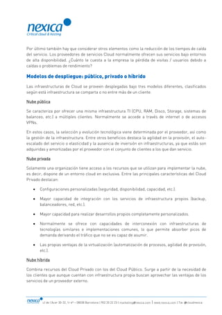 c/ de l’Acer 30-32, 1r 4ª – 08038 Barcelona | 902 20 22 23 | marketing@nexica.com | www.nexica.com | Tw: @cloudnexica
Por último también hay que considerar otros elementos como la reducción de los tiempos de caída
del servicio. Los proveedores de servicios Cloud normalmente ofrecen sus servicios bajo entornos
de alta disponibilidad. ¿Cuánto le cuesta a la empresa la pérdida de visitas / usuarios debido a
caídas o problemas de rendimiento?
Modelos de despliegue: público, privado o híbrido
Las infraestructuras de Cloud se proveen desplegadas bajo tres modelos diferentes, clasificados
según está infraestructura se comparta o no entre más de un cliente.
Nube pública
Se caracteriza por ofrecer una misma infraestructura TI (CPU, RAM, Disco, Storage, sistemas de
balanceo, etc.) a múltiples clientes. Normalmente se accede a través de internet o de accesos
VPNs.
En estos casos, la selección y evolución tecnológica viene determinada por el proveedor, así como
la gestión de la infraestructura. Entre otros beneficios destaca la agilidad en la provisión, el auto-
escalado del servicio o elasticidad y la ausencia de inversión en infraestructuras, ya que estás son
adquiridas y amortizadas por el proveedor con el conjunto de clientes a los que dan servicio.
Nube privada
Solamente una organización tiene acceso a los recursos que se utilizan para implementar la nube,
es decir, dispone de un entorno cloud en exclusiva. Entre las principales características del Cloud
Privado destacan:
 Configuraciones personalizadas (seguridad, disponibilidad, capacidad, etc.).
 Mayor capacidad de integración con los servicios de infraestructura propios (backup,
balanceadores, red, etc.).
 Mayor capacidad para realizar desarrollos propios completamente personalizados.
 Normalmente se ofrece con capacidades de interconexión con infraestructuras de
tecnologías similares e implementaciones comunes, lo que permite absorber picos de
demanda derivando el tráfico que no se es capaz de asumir.
 Las propias ventajas de la virtualización (automatización de procesos, agilidad de provisión,
etc.).
Nube híbrida
Combina recursos del Cloud Privado con los del Cloud Público. Surge a partir de la necesidad de
los clientes que aunque cuentan con infraestructura propia buscan aprovechar las ventajas de los
servicios de un proveedor externo.
 