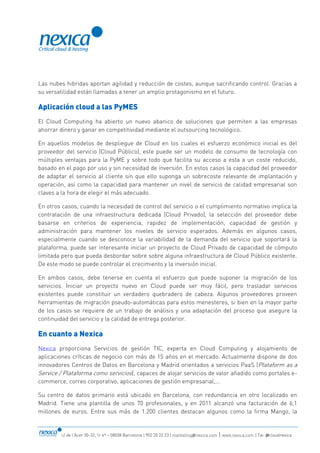 c/ de l’Acer 30-32, 1r 4ª – 08038 Barcelona | 902 20 22 23 | marketing@nexica.com | www.nexica.com | Tw: @cloudnexica
Las nubes hibridas aportan agilidad y reducción de costes, aunque sacrificando control. Gracias a
su versatilidad están llamadas a tener un amplio protagonismo en el futuro.
Aplicación cloud a las PyMES
El Cloud Computing ha abierto un nuevo abanico de soluciones que permiten a las empresas
ahorrar dinero y ganar en competitividad mediante el outsourcing tecnológico.
En aquellos modelos de despliegue de Cloud en los cuales el esfuerzo económico inicial es del
proveedor del servicio (Cloud Público), este puede ser un modelo de consumo de tecnología con
múltiples ventajas para la PyME y sobre todo que facilita su acceso a esta a un coste reducido,
basado en el pago por uso y sin necesidad de inversión. En estos casos la capacidad del proveedor
de adaptar el servicio al cliente sin que ello suponga un sobrecoste relevante de implantación y
operación, así como la capacidad para mantener un nivel de servicio de calidad empresarial son
claves a la hora de elegir el más adecuado.
En otros casos, cuando la necesidad de control del servicio o el cumplimiento normativo implica la
contratación de una infraestructura dedicada (Cloud Privado), la selección del proveedor debe
basarse en criterios de experiencia, rapidez de implementación, capacidad de gestión y
administración para mantener los niveles de servicio esperados. Además en algunos casos,
especialmente cuando se desconoce la variabilidad de la demanda del servicio que soportará la
plataforma, puede ser interesante iniciar un proyecto de Cloud Privado de capacidad de cómputo
limitada pero que pueda desbordar sobre sobre alguna infraestructura de Cloud Público existente.
De este modo se puede controlar el crecimiento y la inversión inicial.
En ambos casos, debe tenerse en cuenta el esfuerzo que puede suponer la migración de los
servicios. Iniciar un proyecto nuevo en Cloud puede ser muy fácil, pero trasladar servicios
existentes puede constituir un verdadero quebradero de cabeza. Algunos proveedores proveen
herramientas de migración pseudo-automáticas para estos menesteres, si bien en la mayor parte
de los casos se requiere de un trabajo de análisis y una adaptación del proceso que asegure la
continuidad del servicio y la calidad de entrega posterior.
En cuanto a Nexica
Nexica proporciona Servicios de gestión TIC, experta en Cloud Computing y alojamiento de
aplicaciones críticas de negocio con más de 15 años en el mercado. Actualmente dispone de dos
innovadores Centros de Datos en Barcelona y Madrid orientados a servicios PaaS (Plataform as a
Service / Plataforma como servicios), capaces de alojar servicios de valor añadido como portales e-
commerce, correo corporativo, aplicaciones de gestión empresarial,...
Su centro de datos primario está ubicado en Barcelona, con redundancia en otro localizado en
Madrid. Tiene una plantilla de unos 70 profesionales, y en 2011 alcanzó una facturación de 6,1
millones de euros. Entre sus más de 1.200 clientes destacan algunos como la firma Mango, la
 