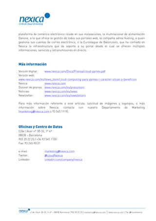 c/ de l’Acer 30-32, 1r 4ª – 08038 Barcelona | 902 20 22 23 | marketing@nexica.com | www.nexica.com | Tw: @cloudnexica
plataforma de comercio electrónico reside en sus instalaciones, la multinacional de alimentación
Danone, a la que ofrece la gestión de todos sus portales web, la compañía aérea Vueling, a quien
gestiona sus cuentas de correo electrónico, o la Euroleague de Baloncesto, que ha confiado en
Nexica la infraestructura que da soporte a su portal desde el cual se ofrecen múltiples
informaciones, servicios y retransmisiones en directo.
Más información
Versión digital: www.nexica.com/Docs/Prensa/cloud-pymes.pdf
Versión web:
www.nexica.com/es/news_item/cloud-computing-para-pymes-i-caracter-sticas-y-beneficios
Nexica: www.nexica.com
Dossier de prensa: www.nexica.com/es/pressroom
Noticias: www.nexica.com/es/news
Newsletter: www.nexica.com/es/newsletters
Para más información referente a este artículo, solicitud de imágenes y logotipos, o más
información sobre Nexica, contacta con nuestro Departamento de Marketing
(marketing@nexica.com o 93 545 1119).
Oficinas y Centro de Datos
C/de l’Acer nº 30-32, 1º 4ª
08038 – Barcelona
902 20 22 23 / +34 93 545 1100
Fax: 93 265 90 31
e-mail: marketing@nexica.com
Twitter: @cloudNexica
Linkedin: linkedin.com/company/nexica
 