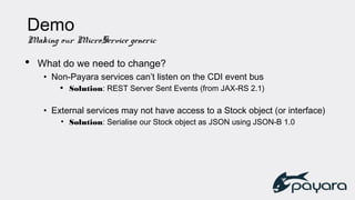 Demo
Making our MicroService generic
• What do we need to change?
• Non-Payara services can’t listen on the CDI event bus
• Solution: REST Server Sent Events (from JAX-RS 2.1)
• External services may not have access to a Stock object (or interface)
• Solution: Serialise our Stock object as JSON using JSON-B 1.0
 