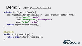 private JsonObject toJson() {
JsonObjectBuilder objectBuilder = Json.createObjectBuilder()
.add("symbol", symbol)
.add("description", description)
.add("price", price);
return objectBuilder.build();
}
@Override
public String toString() {
return this.toJson().toString();
}
Demo 3 JSON-P manual toJson() method
 