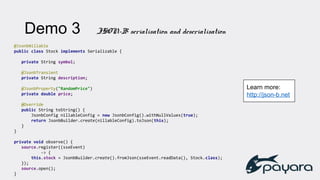 @JsonbNillable
public class Stock implements Serializable {
private String symbol;
@JsonbTransient
private String description;
@JsonbProperty("RandomPrice")
private double price;
@Override
public String toString() {
JsonbConfig nillableConfig = new JsonbConfig().withNullValues(true);
return JsonbBuilder.create(nillableConfig).toJson(this);
}
}
private void observe() {
source.register((sseEvent)
-> {
this.stock = JsonbBuilder.create().fromJson(sseEvent.readData(), Stock.class);
});
source.open();
}
Demo 3 JSON-B serialisation and deserialisation
Learn more:
http://json-b.net
 