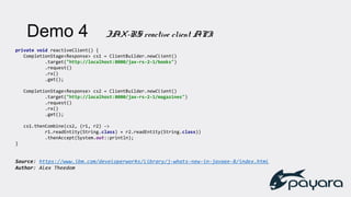 private void reactiveClient() {
CompletionStage<Response> cs1 = ClientBuilder.newClient()
.target("http://localhost:8080/jax-rs-2-1/books")
.request()
.rx()
.get();
CompletionStage<Response> cs2 = ClientBuilder.newClient()
.target("http://localhost:8080/jax-rs-2-1/magazines")
.request()
.rx()
.get();
cs1.thenCombine(cs2, (r1, r2) ->
r1.readEntity(String.class) + r2.readEntity(String.class))
.thenAccept(System.out::println);
}
Source: https://www.ibm.com/developerworks/library/j-whats-new-in-javaee-8/index.html
Author: Alex Theedom
Demo 4 JAX-RS reactive client API
 