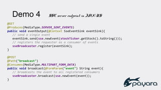 Demo 4 SSE server endpoint in JAX-RS
@GET
@Produces(MediaType.SERVER_SENT_EVENTS)
public void eventOutput(@Context SseEventSink eventSink){
// send a single event
eventSink.send(sse.newEvent(stockTicker.getStock().toString()));
// registers the requester as a consumer of events
sseBroadcaster.register(eventSink);
}
@POST
@Path("broadcast")
@Consumes(MediaType.MULTIPART_FORM_DATA)
public void broadcast(@FormParam("event") String event){
// broadcasts the event to all registered consumers
sseBroadcaster.broadcast(sse.newEvent(event));
}
 