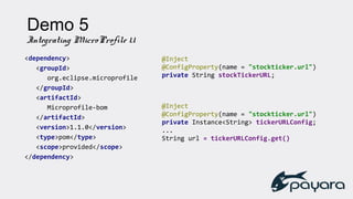 Demo 5
Integrating MicroProfile 1.1
<dependency>
<groupId>
org.eclipse.microprofile
</groupId>
<artifactId>
Microprofile-bom
</artifactId>
<version>1.1.0</version>
<type>pom</type>
<scope>provided</scope>
</dependency>
@Inject
@ConfigProperty(name = "stockticker.url")
private String stockTickerURL;
@Inject
@ConfigProperty(name = "stockticker.url")
private Instance<String> tickerURLConfig;
...
String url = tickerURLConfig.get()
 