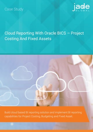 Cloud Reporting With Oracle BICS – Project
Costing And Fixed Assets
Case Study
Build cloud based BI reporting solution and implement BI reporting
capabilities for Project Costing, Budgeting and Fixed Asset.
 