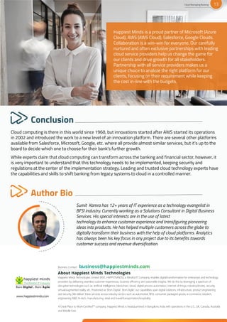 Cloud computing is there in this world since 1960, but innovations started after AWS started its operations
in 2002 and introduced the work to a new level of an innovation platform. There are several other platforms
available from Salesforce, Microsoft, Google, etc. where all provide almost similar services, but it’s up to the
board to decide which one to choose for their bank’s further growth.
While experts claim that cloud computing can transform across the banking and financial sector, however, it
is very important to understand that this technology needs to be implemented, keeping security and
regulations at the center of the implementation strategy. Leading and trusted cloud technology experts have
the capabilities and skills to shift banking from legacy systems to cloud in a controlled manner.
Conclusion
Sumit Kamra has 12+ years of IT experience as a technology evangelist in
BFSI industry. Currently working as a Solutions Consultant in Digital Business
Services. His special interests are in the use of latest
technology to enhance customer experience and transfiguring pioneering
ideas into products. He has helped multiple customers across the globe to
digitally transform their business with the help of cloud platforms. Analytics
has always been his key focus in any project due to its benefits towards
customer success and revenue diversification.
Author Bio
Business Contact
About Happiest Minds Technologies
Happiest Minds Technologies Limited (NSE: HAPPSTMNDS), a Mindful IT Company, enables digital transformation for enterprises and technology
providers by delivering seamless customer experiences, business efficiency and actionable insights. We do this by leveraging a spectrum of
disruptive technologies such as: artificial intelligence, blockchain, cloud, digital process automation, internet of things, robotics/drones, security,
virtual/augmented reality, etc. Positioned as ‘Born Digital . Born Agile’, our capabilities span digital solutions, infrastructure, product engineering
and security. We deliver these services across industry sectors such as automotive, BFSI, consumer packaged goods, e-commerce, edutech,
engineering R&D, hi-tech, manufacturing, retail and travel/transportation/hospitality.
A Great Place to Work-Certified™ company, Happiest Minds is headquartered in Bangalore, India with operations in the U.S., UK, Canada, Australia
and Middle East.
www.happiestminds.com
Happiest Minds is a proud partner of Microsoft (Azure
Cloud), AWS (AWS Cloud), Salesforce, Google Clouds.
Collaboration is a win-win for everyone. Our carefully
nurtured and often exclusive partnerships with leading
cloud service providers help us change the game for
our clients and drive growth for all stakeholders.
Partnership with all service providers makes us a
unique choice to analyze the right platform for our
clients, focusing on their requirement while keeping
the cost in-line with the budgets.
Cloud Reshaping Banking 13
 