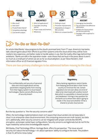 To-Do or Not-To-Do?
An article titled Banks’ slow progress to the cloud’s promised land, from FT says: America’s top banks
talk a decent game about their efforts to put their systems onto the cloud where they will be more
resilient, less expensive, and better ready to handle spikes in use. But the reality often lags behind their
ambitions. 'Banks are still in the aspiration mode--even those that are loud in the press about it aren't
so much as a small part of where we are as far as cloud adoption,' as per Steve Randich, chief
information officer at US financial regulator Finra.
Why cloud?
How soon?
Private/Public/Hybrid?
Competitive advantage
Cost benefit analysis
Which all applications?
Favorable consulting
partner
Project scope and timelines
Milestones
Shifting to cloud
Processes improvements
Adaptability to change in
BAU activities
Metrics to compare benefits
Leveraging cloud benefits
Top and bottom line difference
optimization
Analytics for future product
and services planning
Paradigm shift to approach a
customer
Often, the technology implementations team isn’t aware that cloud vendors do not keep data in
cloud. In an enterprise-class cloud environment, the computing resources are multi-tenant, but data
isn’t. additionally, other security concerns can be mitigated with proper controls like IDS/IPS,
encryption, and proper socket layer configurations. Security concerns are legitimate but do not fit the
hype created by various less knowledgeable experts.
Bill Glasby, Chief Technology Officer, Heritage Bank, offers his perspective, “The issue around
security isn’t about the technology—it’s about operators' ability to configure the tools. The problem
is that it’s all home-brew today.”
Many banking regulations restrict banks
from keeping personal data in their home
country to minimize the risk. Certain
regulations do not even allow one kind of
data to be intermixed with another kind of
data which is a possibility in shared services
and databases. It brings a key question for
the banks as to where their data is going to
reside in the cloud and whether it’ll be a
shared or private cloud service
The confidentiality and security of personal
data and critical applications are key
parameters stopping banks from moving
from their legacy system to cloud-based
technologies. Banks cannot afford any kind
of security breach
There are two primary challenges to be addressed before moving to the cloud.
But the key question is: “Are the security concerns valid?”
Security Regulatory
Private/Public/Hybrid?
Competitive advantage
Which all applications?
timelines
Processes improvements
Adaptability to change in
benefits
ANALYZE ARCHITECT ADAPT ASCENT
Cloud Reshaping Banking 06
 