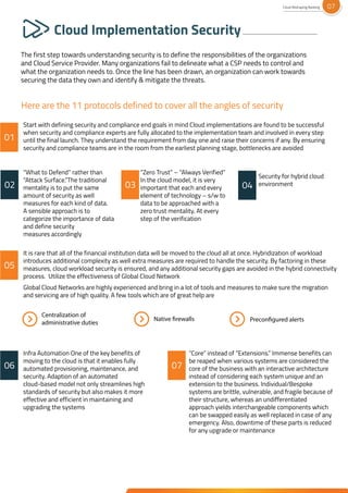 Cloud Implementation Security
The first step towards understanding security is to define the responsibilities of the organizations
and Cloud Service Provider. Many organizations fail to delineate what a CSP needs to control and
what the organization needs to. Once the line has been drawn, an organization can work towards
securing the data they own and identify & mitigate the threats.
Start with defining security and compliance end goals in mind Cloud implementations are found to be successful
when security and compliance experts are fully allocated to the implementation team and involved in every step
until the final launch. They understand the requirement from day one and raise their concerns if any. By ensuring
security and compliance teams are in the room from the earliest planning stage, bottlenecks are avoided
“What to Defend” rather than
“Attack Surface.”The traditional
mentality is to put the same
amount of security as well
measures for each kind of data.
A sensible approach is to
categorize the importance of data
and define security
measures accordingly
“Zero Trust” – “Always Verified”
In the cloud model, it is very
important that each and every
element of technology – s/w to
data to be approached with a
zero trust mentality. At every
step of the verification
Security for hybrid cloud
environment
Infra Automation One of the key benefits of
moving to the cloud is that it enables fully
automated provisioning, maintenance, and
security. Adaption of an automated
cloud-based model not only streamlines high
standards of security but also makes it more
effective and efficient in maintaining and
upgrading the systems
It is rare that all of the financial institution data will be moved to the cloud all at once. Hybridization of workload
introduces additional complexity as well extra measures are required to handle the security. By factoring in these
measures, cloud workload security is ensured, and any additional security gaps are avoided in the hybrid connectivity
process. Utilize the effectiveness of Global Cloud Network
Global Cloud Networks are highly experienced and bring in a lot of tools and measures to make sure the migration
and servicing are of high quality. A few tools which are of great help are
Here are the 11 protocols defined to cover all the angles of security
Centralization of
administrative duties Preconfigured alerts
Native firewalls
“Core” instead of “Extensions.” Immense benefits can
be reaped when various systems are considered the
core of the business with an interactive architecture
instead of considering each system unique and an
extension to the business. Individual/Bespoke
systems are brittle, vulnerable, and fragile because of
their structure, whereas an undifferentiated
approach yields interchangeable components which
can be swapped easily as well replaced in case of any
emergency. Also, downtime of these parts is reduced
for any upgrade or maintenance
01
06 07
05
04
02 03
Cloud Reshaping Banking 07
 