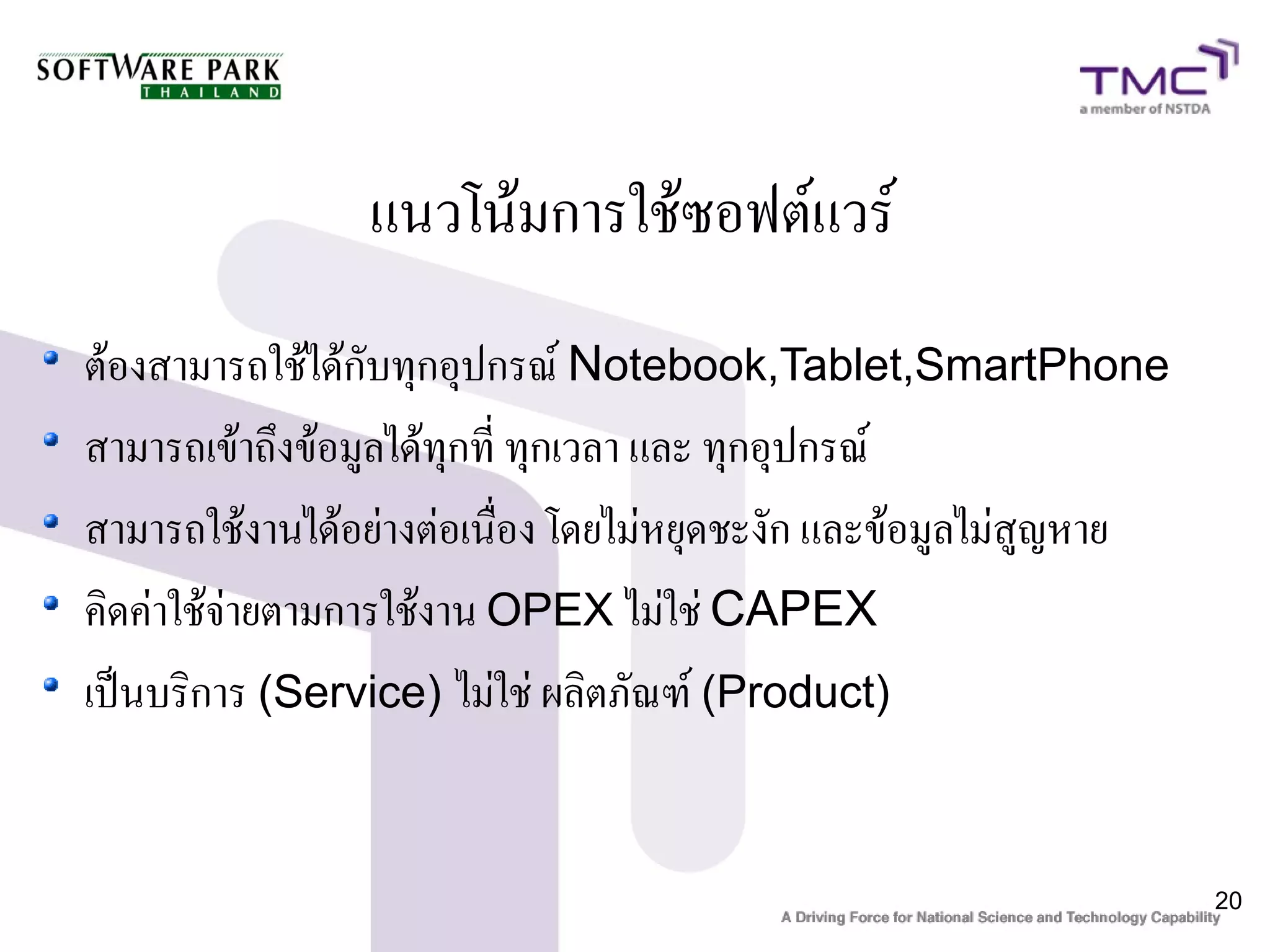 แนวโน้มการใช้ซอฟต์แวร์
ต้องสามารถใช้ได้กับทุกอุปกรณ์ Notebook,Tablet,SmartPhone
สามารถเข้าถึงข้อมูลได้ทุกที่ ทุกเวลา และ ทุกอุปกรณ์
สามารถใช้งานได้อย่างต่อเนื่อง โดยไม่หยุดชะงัก และข้อมูลไม่สูญหาย
คิดค่าใช้จ่ายตามการใช้งาน OPEX ไม่ใช่ CAPEX
เป็นบริการ (Service) ไม่ใช่ ผลิตภัณฑ์ (Product)


                                                                   20
 
