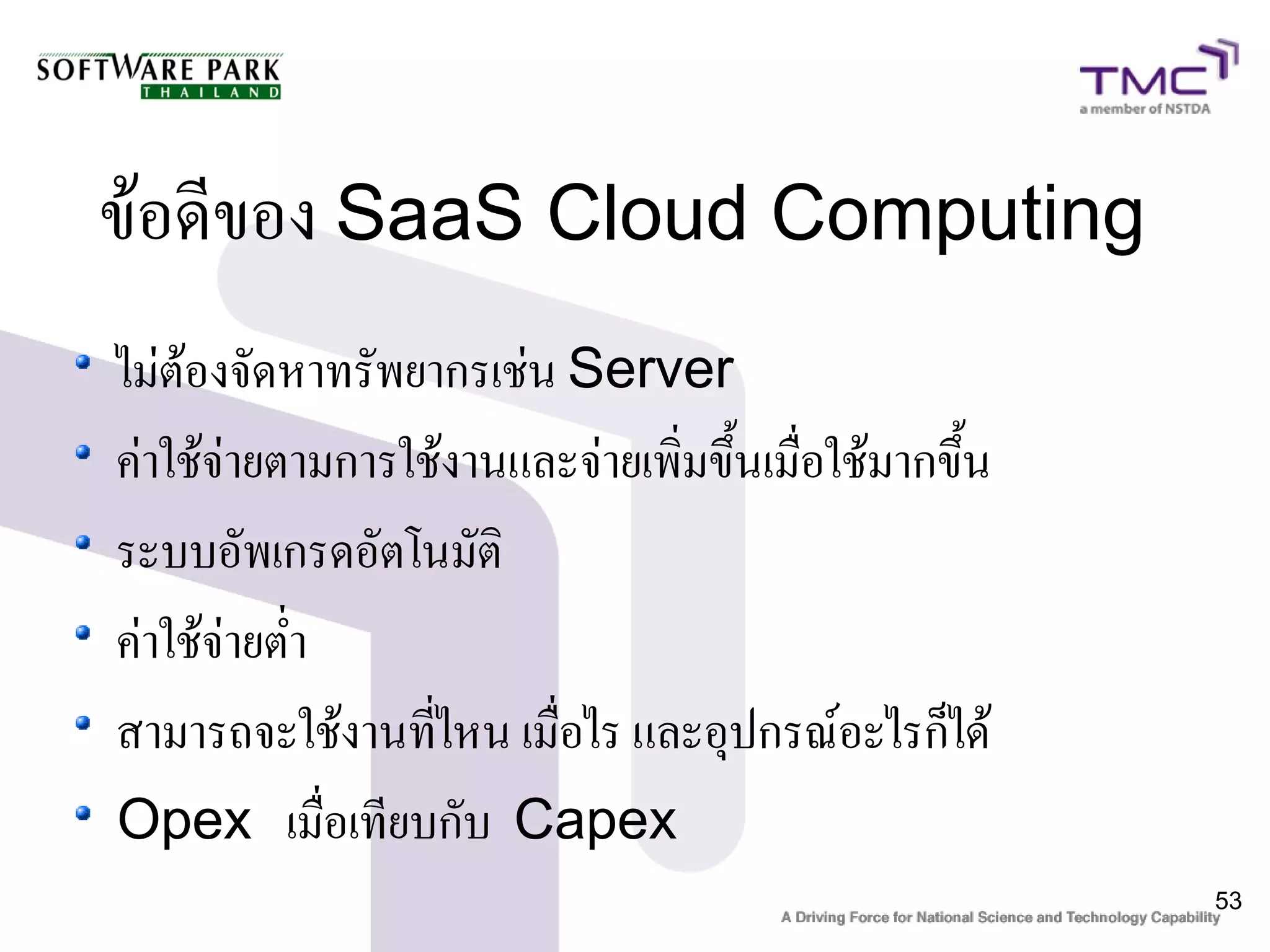 ข้อดีของ SaaS Cloud Computing
ไม่ต้องจัดหาทรัพยากรเช่น Server
ค่าใช้จ่ายตามการใช้งานและจ่ายเพิ่มขึ้นเมื่อใช้มากขึ้น
ระบบอัพเกรดอัตโนมัติ
ค่าใช้จ่ายต่ำ
สามารถจะใช้งานที่ไหน เมื่อไร และอุปกรณ์อะไรก็ได้
Opex เมื่อเทียบกับ Capex
                                                        53
 