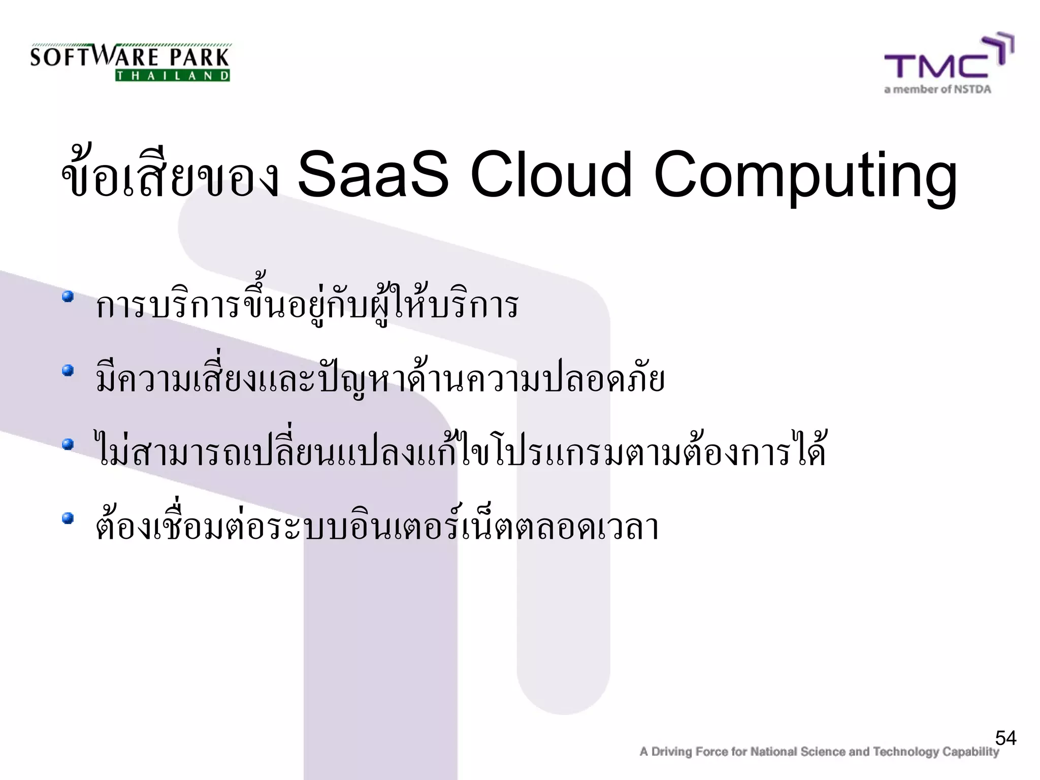 ข้อเสียของ SaaS Cloud Computing
 การบริการขึ้นอยู่กับผู้ให้บริการ
 มีความเสี่ยงและปัญหาด้านความปลอดภัย
 ไม่สามารถเปลี่ยนแปลงแก้ไขโปรแกรมตามต้องการได้
 ต้องเชื่อมต่อระบบอินเตอร์เน็ตตลอดเวลา


                                                 54
 