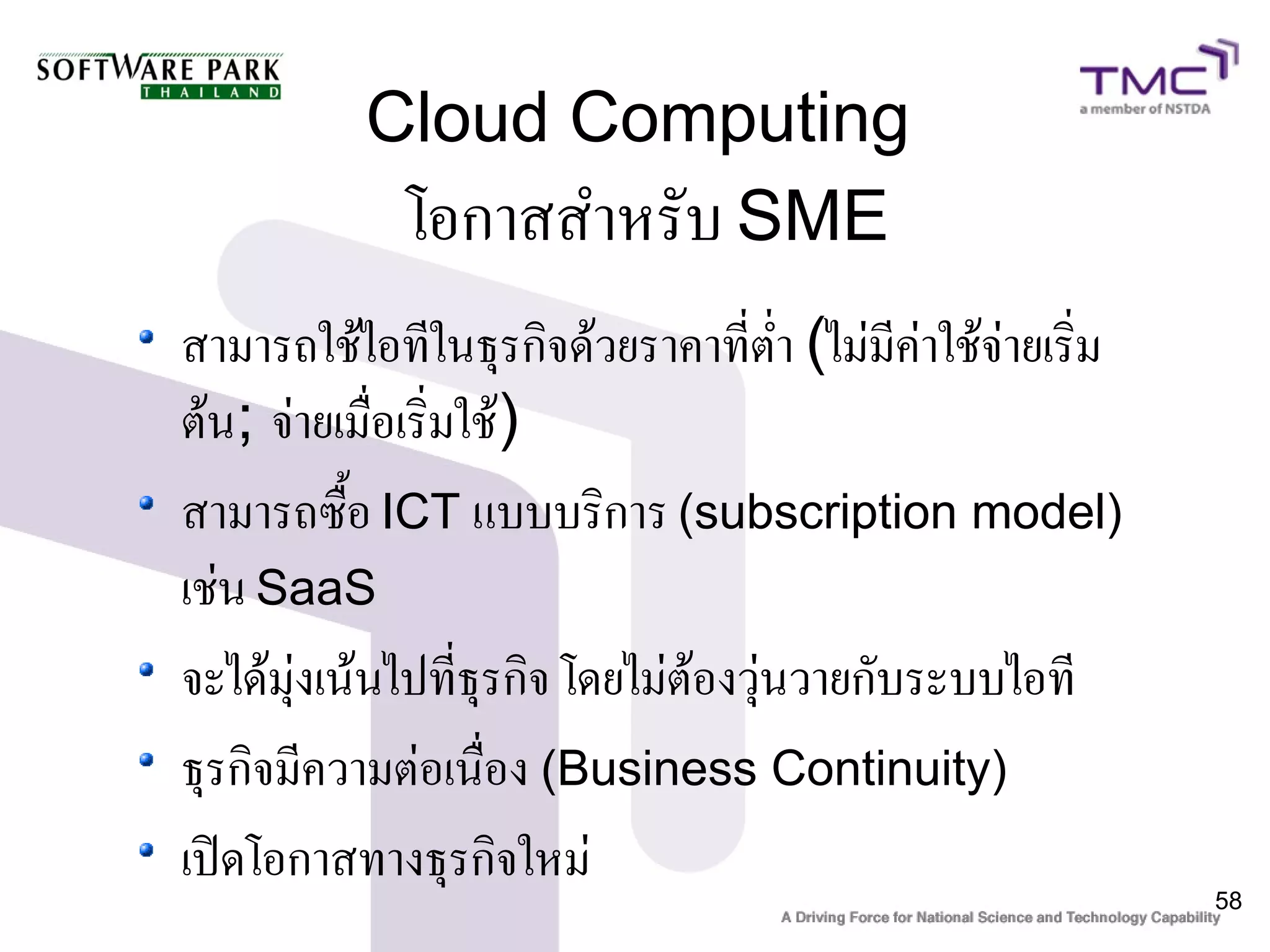 Cloud Computing
            โอกาสสำหรับ SME
สามารถใช้ไอทีในธุรกิจด้วยราคาที่ต่ำ (ไม่มีค่าใช้จ่ายเริ่ม
ต้น; จ่ายเมื่อเริ่มใช้)
สามารถซื้อ ICT แบบบริการ (subscription model)
เช่น SaaS
จะได้มุ่งเน้นไปที่ธุรกิจ โดยไม่ต้องวุ่นวายกับระบบไอที
ธุรกิจมีความต่อเนื่อง (Business Continuity)
เปิดโอกาสทางธุรกิจใหม่
                                                            58
 