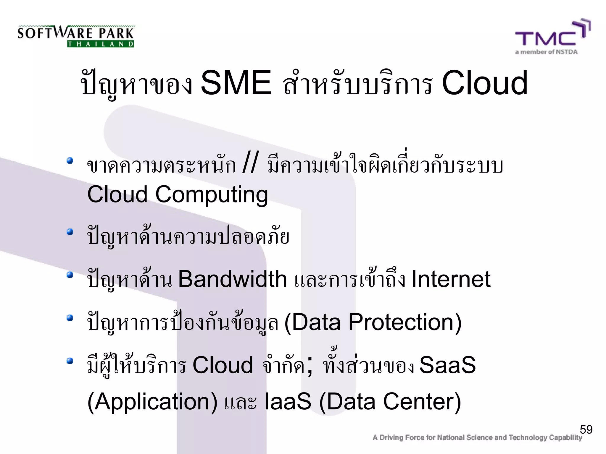 ปัญหาของ SME สำหรับบริการ Cloud
ขาดความตระหนัก // มีความเข้าใจผิดเกี่ยวกับระบบ
Cloud Computing
ปัญหาด้านความปลอดภัย
ปัญหาด้าน Bandwidth และการเข้าถึง Internet
ปัญหาการป้องกันข้อมูล (Data Protection)
มีผู้ให้บริการ Cloud จำกัด; ทั้งส่วนของ SaaS
(Application) และ IaaS (Data Center)
                                                 59
 