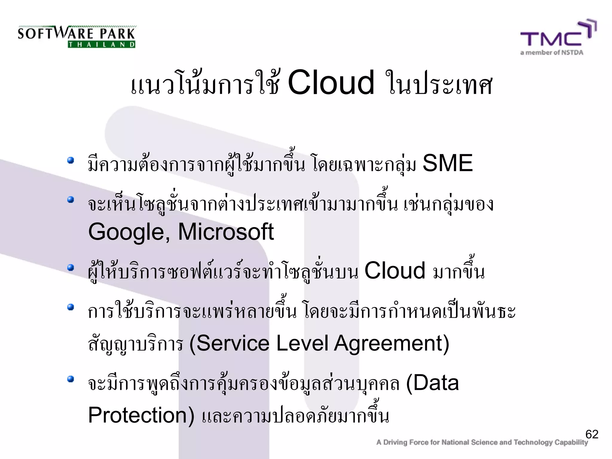 แนวโน้มการใช้ Cloud ในประเทศ

มีความต้องการจากผู้ใช้มากขึ้น โดยเฉพาะกลุ่ม SME
จะเห็นโซลูชั่นจากต่างประเทศเข้ามามากขึ้น เช่นกลุ่มของ
Google, Microsoft
ผู้ให้บริการซอฟต์แวร์จะทำโซลูชั่นบน Cloud มากขึ้น
การใช้บริการจะแพร่หลายขึ้น โดยจะมีการกำหนดเป็นพันธะ
สัญญาบริการ (Service Level Agreement)
จะมีการพูดถึงการคุ้มครองข้อมูลส่วนบุคคล (Data
Protection) และความปลอดภัยมากขึ้น
                                                        62
 