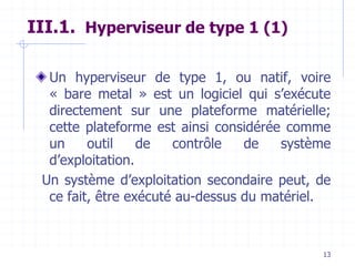 13
III.1. Hyperviseur de type 1 (1)
Un hyperviseur de type 1, ou natif, voire
« bare metal » est un logiciel qui s’exécute
directement sur une plateforme matérielle;
cette plateforme est ainsi considérée comme
un outil de contrôle de système
d’exploitation.
Un système d’exploitation secondaire peut, de
ce fait, être exécuté au-dessus du matériel.
 