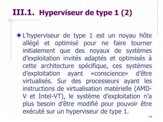 14
III.1. Hyperviseur de type 1 (2)
L’hyperviseur de type 1 est un noyau hôte
allégé et optimisé pour ne faire tourner
initialement que des noyaux de systèmes
d’exploitation invités adaptés et optimisés à
cette architecture spécifique, ces systèmes
d’exploitation ayant «conscience» d’être
virtualisés. Sur des processeurs ayant les
instructions de virtualisation matérielle (AMD-
V et Intel-VT), le système d’exploitation n’a
plus besoin d’être modifié pour pouvoir être
exécuté sur un hyperviseur de type 1.
 