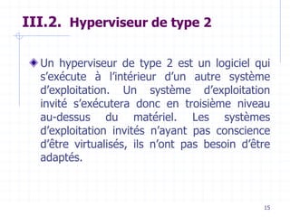 15
III.2. Hyperviseur de type 2
Un hyperviseur de type 2 est un logiciel qui
s’exécute à l’intérieur d’un autre système
d’exploitation. Un système d’exploitation
invité s’exécutera donc en troisième niveau
au-dessus du matériel. Les systèmes
d’exploitation invités n’ayant pas conscience
d’être virtualisés, ils n’ont pas besoin d’être
adaptés.
 