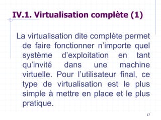 17
IV.1. Virtualisation complète (1)
La virtualisation dite complète permet
de faire fonctionner n’importe quel
système d’exploitation en tant
qu’invité dans une machine
virtuelle. Pour l’utilisateur final, ce
type de virtualisation est le plus
simple à mettre en place et le plus
pratique.
 