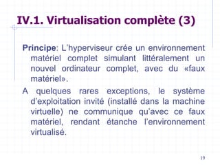 19
IV.1. Virtualisation complète (3)
Principe: L’hyperviseur crée un environnement
matériel complet simulant littéralement un
nouvel ordinateur complet, avec du «faux
matériel».
A quelques rares exceptions, le système
d’exploitation invité (installé dans la machine
virtuelle) ne communique qu’avec ce faux
matériel, rendant étanche l’environnement
virtualisé.
 